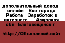 дополнительный доход  онлайн - Все города Работа » Заработок в интернете   . Амурская обл.,Благовещенск г.